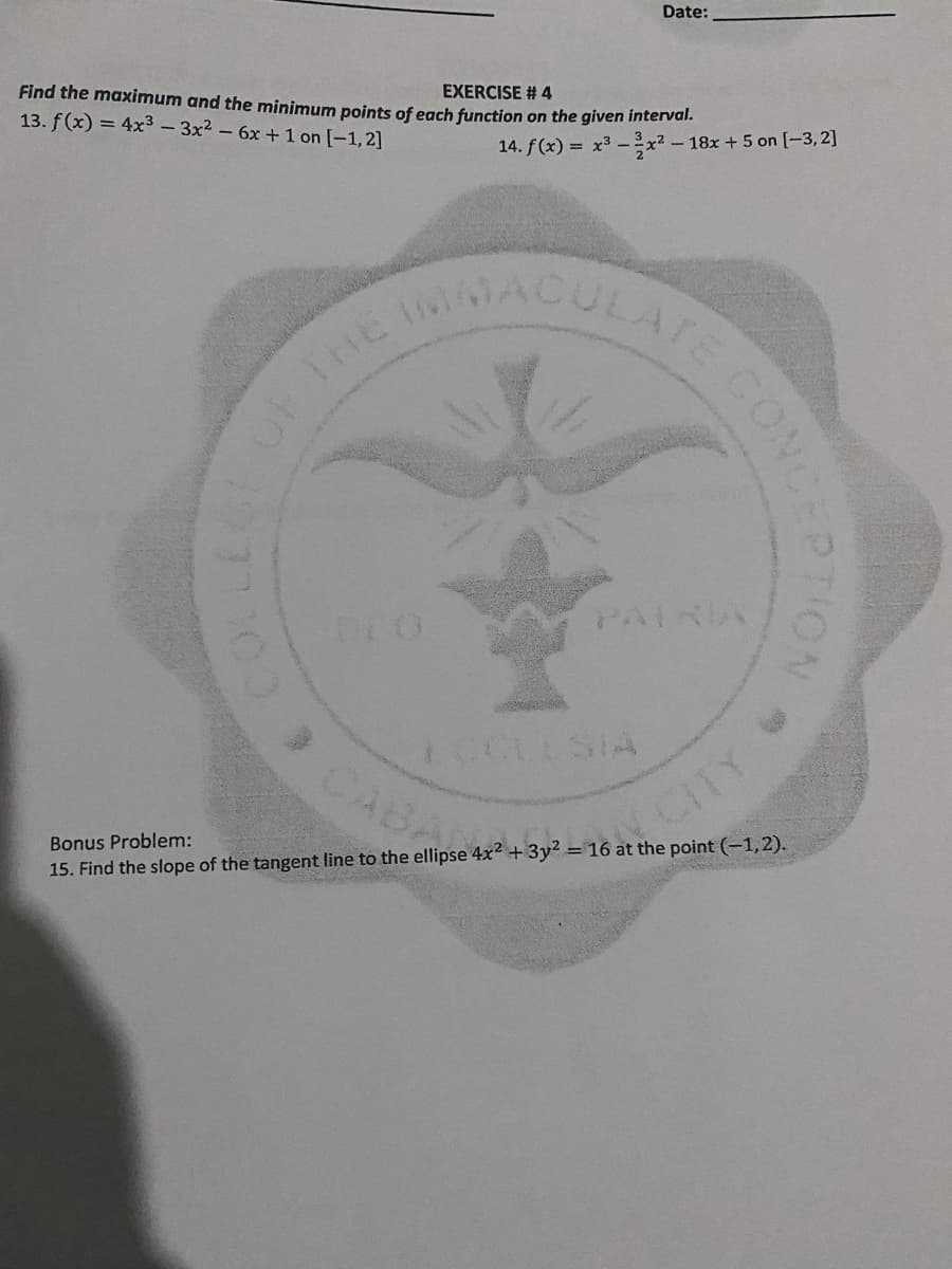 Date:
Find the maximum and the minimum points of each function on the given interval.
13. f (x) = 4x3- 3x2-6x +1 on [-1,2]
EXERCISE # 4
14. f(x) = x3 -x2 - 18x +5 on [-3,2]
ULATE
THE M
PATRIA
ICCULSIA
> CAB
CITY
Bonus Problem:
15. Find the slope of the tangent line to the ellipse 4x2 + 3y² = 16 at the point (-1,2).
CONC
OF
CATE LUN ON
