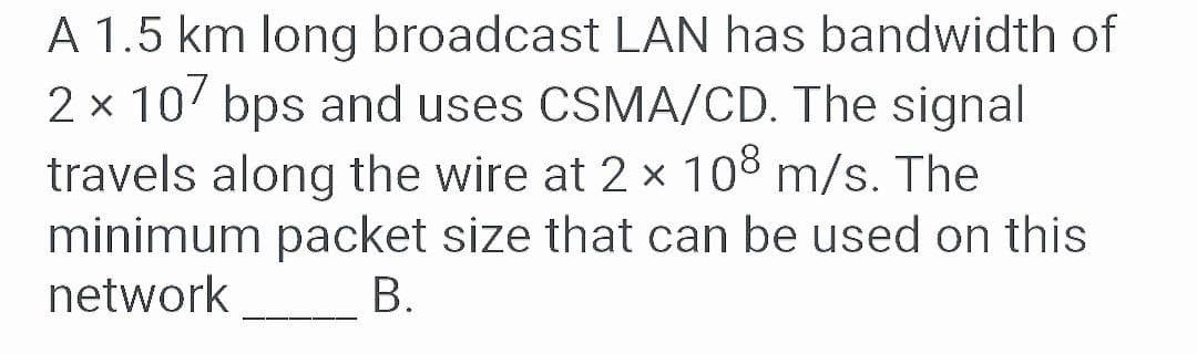 A 1.5 km long broadcast LAN has bandwidth of
2 x 10 bps and uses CSMA/CD. The signal
travels along the wire at 2 x 108 m/s. The
minimum packet size that can be used on this
network
В.
