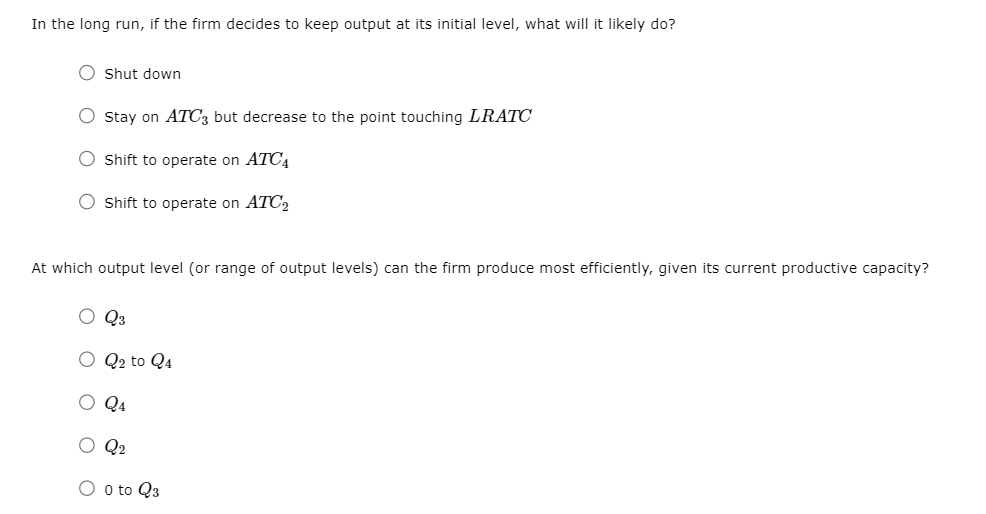 In the long run, if the firm decides to keep output at its initial level, what will it likely do?
Shut down
O Stay on ATC3 but decrease to the point touching LRATC
O Shift to operate on ATC4
O Shift to operate on ATC2
At which output level (or range of output levels) can the firm produce most efficiently, given its current productive capacity?
O Q3
O Q2 to Q4
O Q4
O Q2
O o to Q3
