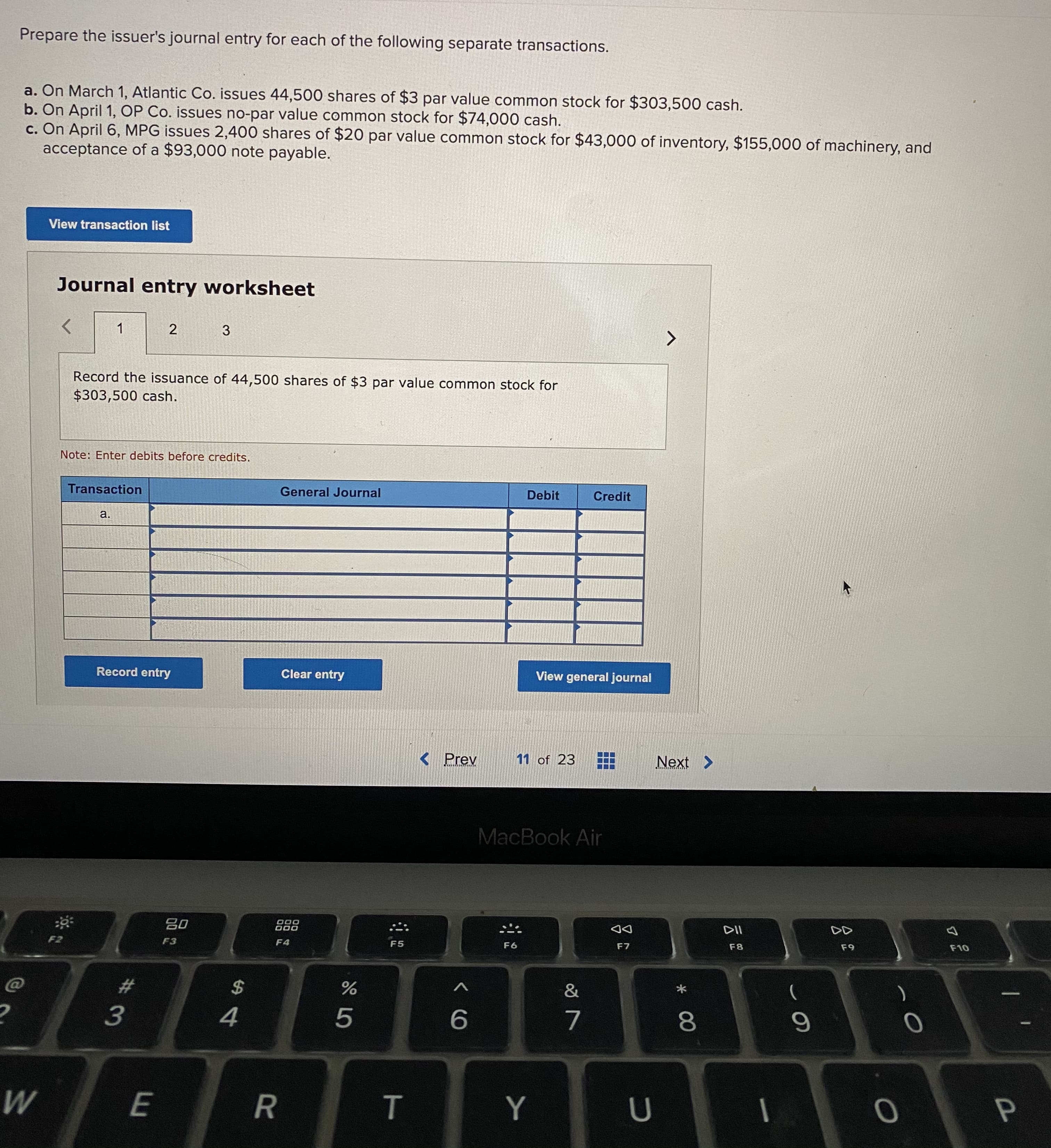 Prepare the issuer's journal entry for each of the following separate transactions.
a. On March 1, Atlantic Co. issues 44,500 shares of $3 par value common stock for $303,500 cash.
b. On April 1, OP Co. issues no-par value common stock for $74,000 cash.
c. On April 6, MPG issues 2,400 shares of $20 par value common stock for $43,000 of inventory, $155,000 of machinery, and
acceptance of a $93,000 note payable.
