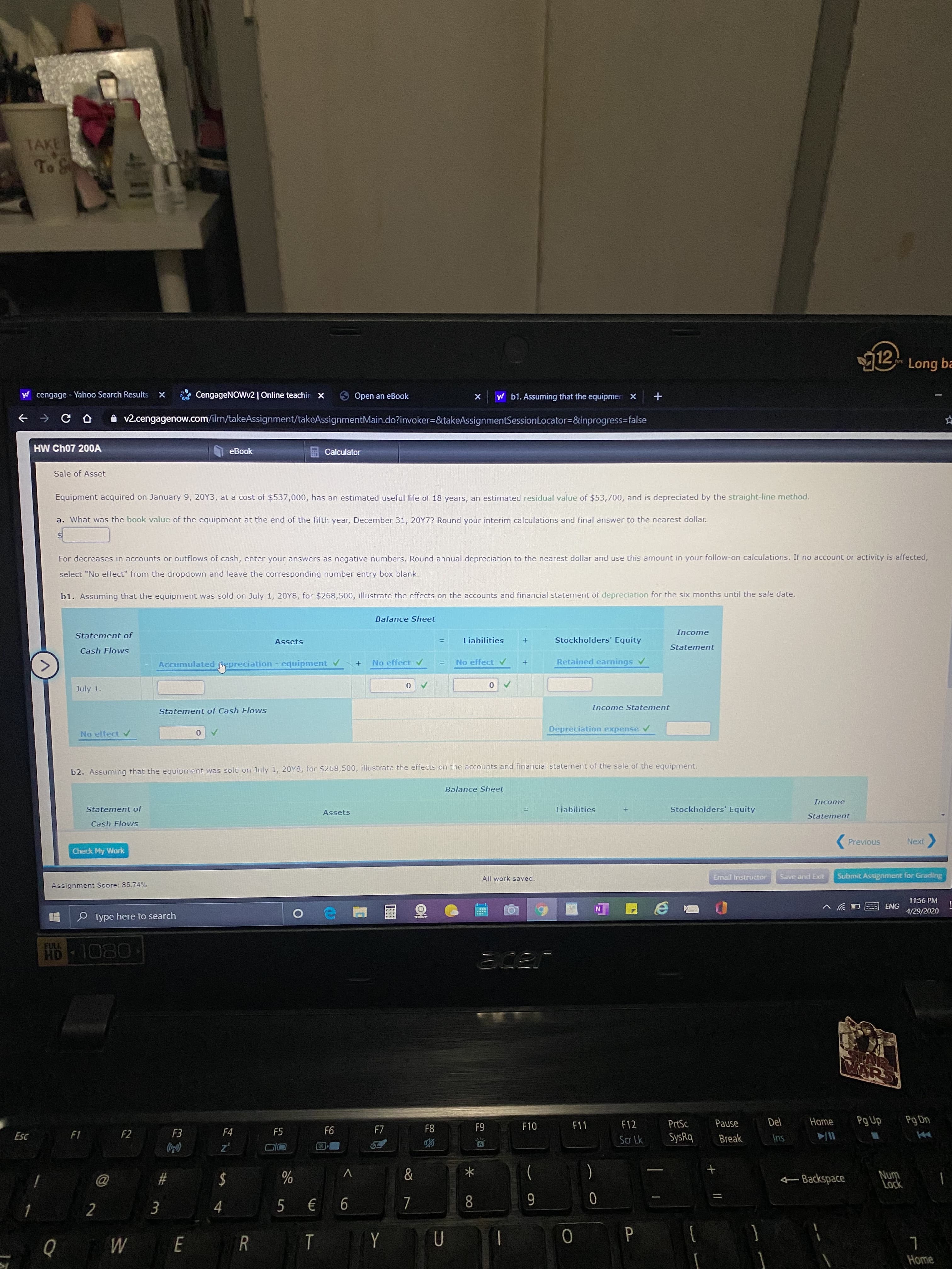TAKE
To S
12 Long ba
y! cengage - Yahoo Search Results
CengageNOWv2| Online teachin x
Open an eBook
y! b1. Assuming that the equipmer X
v2.cengagenow.com/ilrn/takeAssignment/takeAssignmentMain.do?invoker=&takeAssignmentSessionLocator=&inprogress=false
HW Ch07 200OA
eBook
Calculator
Sale of Asset
Equipment acquired on January 9, 20Y3, at a cost of $537,000, has an estimated useful life of 18 years, an estimated residual value of $53,700, and is depreciated by the straight-line method.
a. What was the book value of the equipment at the end of the fifth year, December 31, 20Y7? Round your interim calculations and final answer to the nearest dollar.
%24
For decreases in accounts or outflows of cash, enter your answers as negative numbers. Round annual depreciation to the nearest dollar and use this amount in your follow-on calculations. If no account or activity is affected,
select "No effect" from the dropdown and leave the corresponding number entry box blank.
b1. Assuming that the equipment was sold on July 1, 20Y8, for $268,500, illustrate the effects on the accounts and financial statement of depreciation for the six months until the sale date.
Balance Sheet
Income
Statement of
Assets
Liabilities
Stockholders' Equity
Statement
Cash Flows
Accumulated epreciation - equipment v
No effect
Retained earnings v
No effect
!!
July 1.
Income Statement
Statement of Cash Flows
Depreciation expense v
No effect
b2. Assuming that the equipment was sold on July 1, 20Y8, for $268,500, illustrate the effects on the accounts and financial statement of the sale of the equipment.
Balance Sheet
Income
Statement of
Liabilities
Stockholders' Equity
Assets
Statement
Cash Flows
Previous
Next
Check My Work
All work saved.
Email Instructor
Save and Exit
Submit Assignment for Grading
Assignment Score: 85.74%
11:56 PM
ENG
4/29/2020
O Type here to search
FULL
HD 1080
acer
AR
ARS
F12
PrtSc
Pause
Del
Home
Pg Up
Pg Dn
F4
F5
F6
F7
F8
F9
F10
F11
Esc
F1
F2
F3
Scr Lk
SysRq
Break
Ins
z'
%23
2$
Л
&
-Backspace
Num
Lock
4
€ 6
8
T
Y
P
Home
