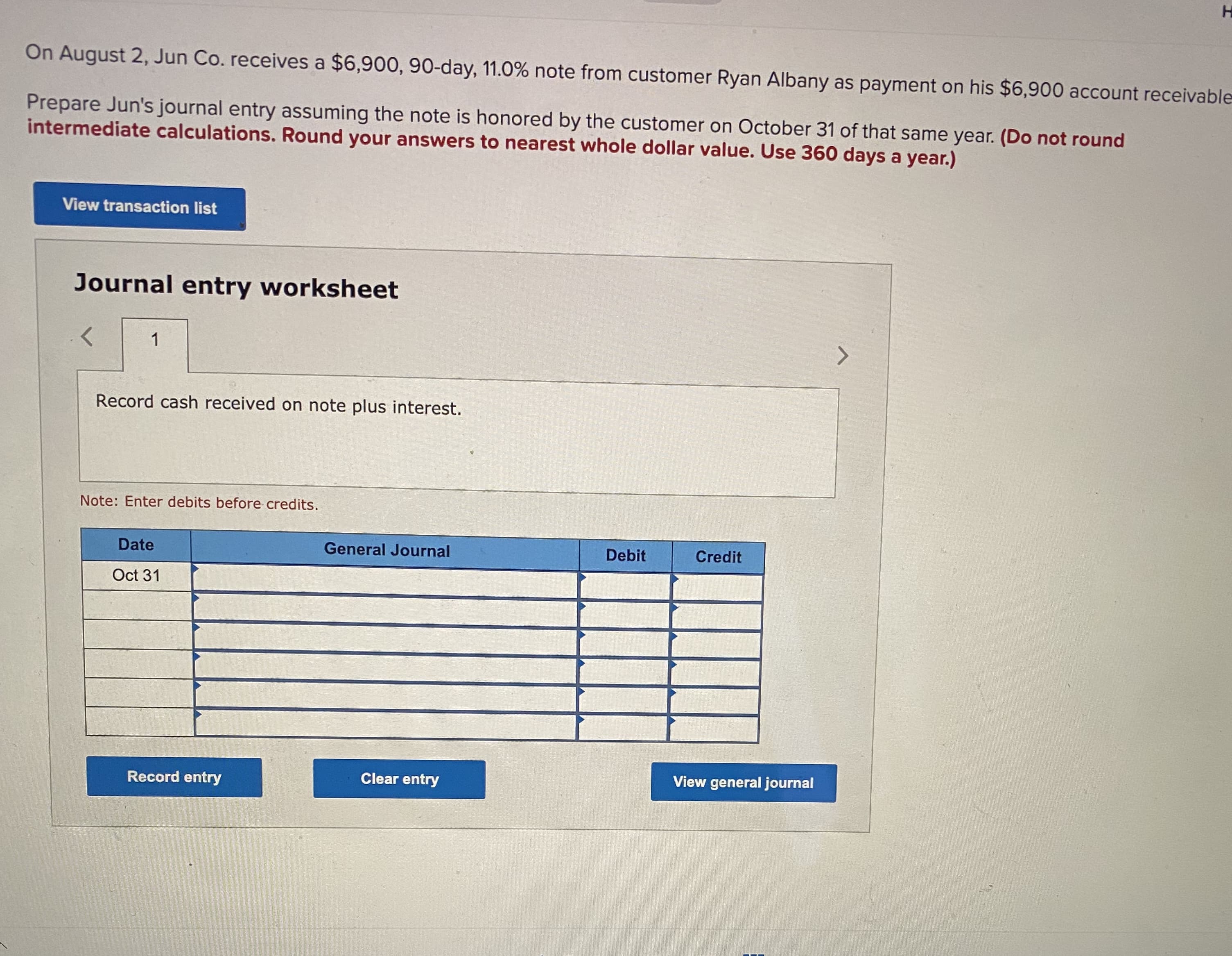 vable
Prepare Jun's journal entry assuming the note is honored by the customer on October 31 of that same year. (Do not round
intermediate calculations. Round your answers to nearest whole dollar value. Use 360 days a year.)
View transaction list
Journal entry worksheet
1
Record cash received on note plus interest.
