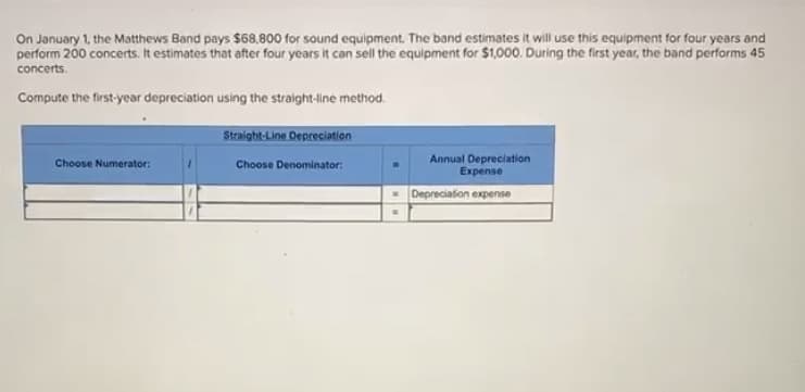 Compute the first-year depreciation using the straight-line method.
Straight-Line Depresiation
Annual Depreciation
Expense
Choose Numerator:
Choose Denominator:.
| Depreciation expense
