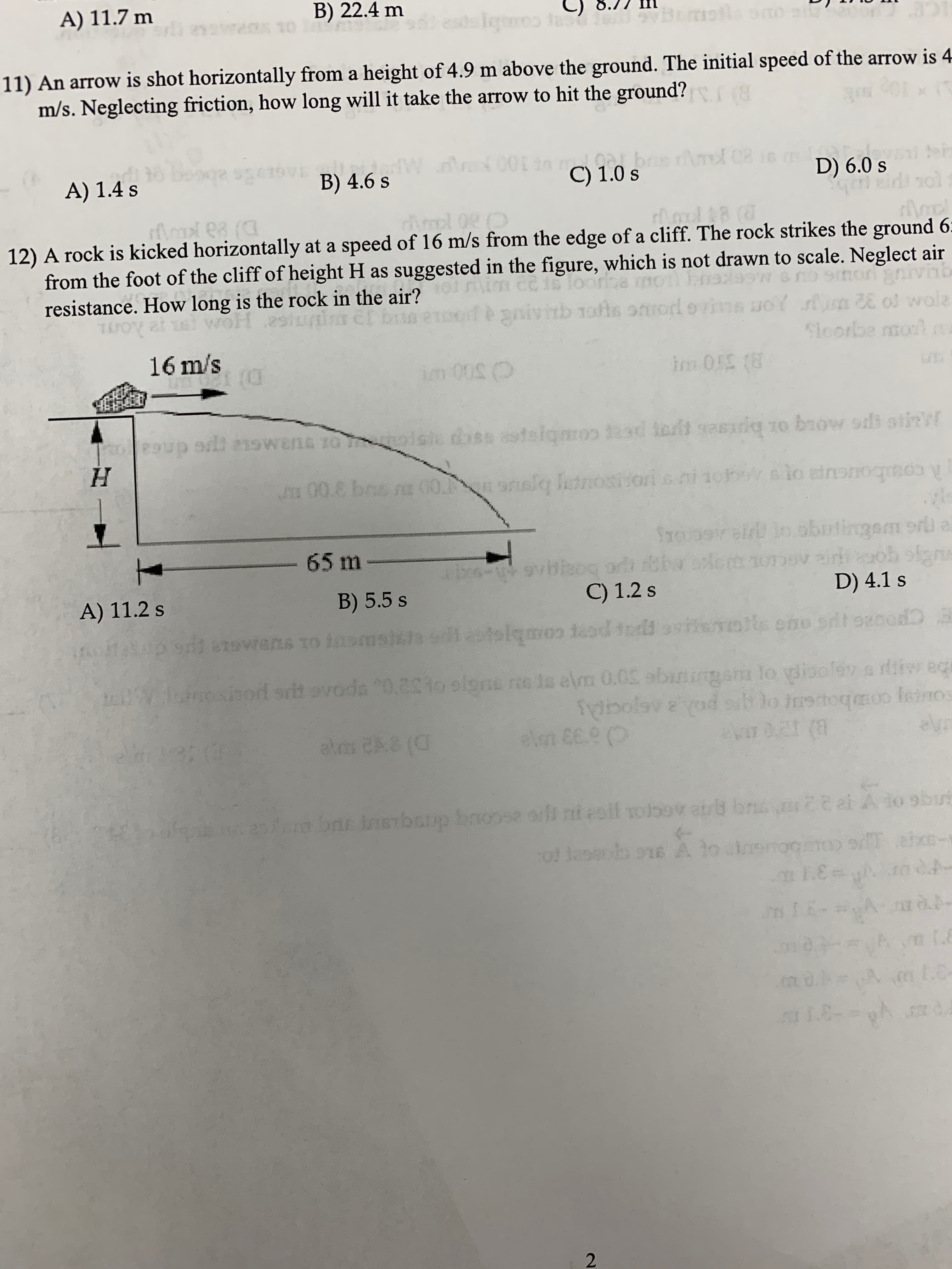 B) 22.4 m
A) 11.7 m
11) An arrow is shot horizontally from a height of 4.9 m above the ground. The initial speed of the arrow is 4
m/s. Neglecting friction, how long will it take the arrow to hit the ground?
C) 1.0 s
B) 4.6 s
D) 6.0 s
A) 1.4 s
12) A rock is kicked horizontally at a speed of 16 m/s from the edge of a cliff. The rock strikes the ground 6
from the foot of the cliff of height H as suggested in the figure, which is not drawn to scale. Neglect air
resistance. How long is the rock in the air?
16 m/s
65 m
D) 4.1 s
C) 1.2 s
B) 5.5 s
A) 11.2 s
2
