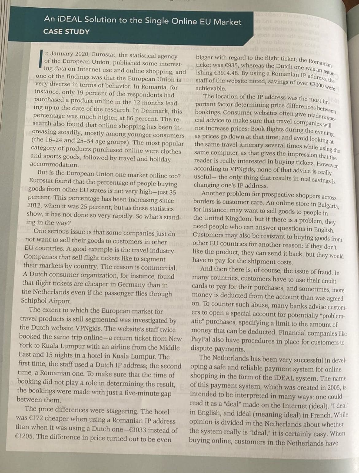 An iDEAL Solution to the Single Online EU Market
CASE STUDY
varit alons arts anime
1 bag blow noy, doj
n January 2020, Eurostat, the statistical agency
of the European Union, published some interest-
ing data on Internet use and online shopping, and
one of the findings was that the European Union is
very diverse in terms of behavior. In Romania, for
instance, only 19 percent of the respondents had
purchased a product online in the 12 months lead-
ing up to the date of the research. In Denmark, this
percentage was much higher, at 86 percent. The re-
search also found that online shopping has been in-
creasing steadily, mostly among younger consumers
(the 16-24 and 25-54 age groups). The most popular
category of products purchased online were clothes
and sports goods, followed by travel and holiday
accommodation.rism and develop new marks
The location of the IP address was the most im-
portant factor determining price differences between
bookings. Consumer websites often give readers
cial advice to make sure that travel companies will
not increase prices: Book flights during the evening,
as prices go down at that time; and avoid looking at
the same travel itinerary several times while using the
same computer, as that gives the impression that the
reader is really interested in buying tickets. However,
for the according to VPNgids, none of that advice is really
But is the European Union one market online too? hus useful- the only thing that results in real savings is
Eurostat found that the percentage of people buying
goods from other EU states is not very high-just 35lothing Another problem for prospective shoppers across
percent. This percentage has been increasing since 1 oth borders is customer care. An online store in Bulgaria,
2012, when it was 25 percent, but as these statistics
show, it has not done so very rapidly. So what's stand-for
ing in the way?
s spe-
changing one's IP address.
for instance, may want to sell goods to people in
mp One serious issue is that some companies just do
not want to sell their goods to customers in other in
EU countries. A good example is the travel industry.
Companies that sell flight tickets like to segment
their markets by country. The reason is commercial. And then there is, of course, the issue of fraud. In
A Dutch consumer organization, for instance, found many countries, customers have to use their credit
that flight tickets are cheaper in Germany than incards to pay for their purchases, and sometimes, more
the United Kingdom, but if there is a problem, they
need people who can answer questions in English.
Customers may also be resistant to buying goods from
other EU countries for another reason: if they don't
like the product, they can send it back, but they would
have to pay for the shipment costs.
the Netherlands even if the passenger flies through
Schiphol Airport.
money is deducted from the account than was agreed
on. To counter such abuse, many banks advise custom-
ers to open a special account for potentially "problem-
atic" purchases, specifying a limit to the amount of
money that can be deducted. Financial companies like
PayPal also have procedures in place for customers to
dispute payments.
The extent to which the European market for
travel products is still segmented was investigated by
the Dutch website VPNgids. The website's staff twice
booked the same trip online-a return ticket from New
York to Kuala Lumpur with an airline from the Middle
East and 15 nights in a hotel in Kuala Lumpur. The
first time, the staff used a Dutch IP address; the second
time, a Romanian one. To make sure that the time of
booking did not play a role in determining the result,
the bookings were made with just a five-minute gap
between them.
The Netherlands has been very successful in devel-
oping a safe and reliable payment system for online
shopping in the form of the iDEAL system. The name
of this payment system, which was created in 2005, is
intended to be interpreted in many ways; one could
read it as a "deal" made on the Internet (ideal), "I deal"
in English, and idéal (meaning ideal) in French. While
opinion is divided in the Netherlands about whether
the system really is "ideal," it is certainly easy. When
buying online, customers in the Netherlands have
The price differences were staggering. The hotel
was €172 cheaper when using a Romanian IP address
than when it was using a Dutch one-€1033 instead of
€1205. The difference in price turned out to be even
bigger with regard to the flight ticket; the Romanian
ticket was €935, whereas the Dutch one was an aston-
ishing €3914.48. By using a Romanian IP address, the
staff of the website noted, savings of over €3000 were
achievable.
