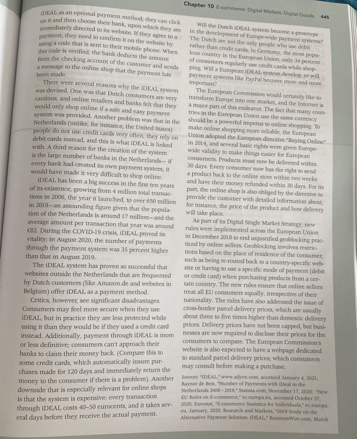 on
iDEAL as an optional payment method; they can click
it and then choose their bank, upon which they are
immediately directed to its website. If they agree to a
payment, they need to confirm it on the website by
using a code that is sent to their mobile phone. When
this code is verified, the bank deducts the amount
from the checking account of the customer and sends
a message to the online shop that the payment has
been made.
There were several reasons why the iDEAL system
was devised. One was that Dutch consumers are very
cautious, and online retailers and banks felt that they
would only shop online if a safe and easy payment
system was provided. Another problem was that in the
Netherlands (unlike, for instance, the United States)
people do not use credit cards very often; they rely on
debit cards instead, and this is what iDEAL is linked
with. A third reason for the creation of the system
is the large number of banks in the Netherlands- if
every bank had created its own payment system, it
would have made it very difficult to shop online.
iDEAL has been a big success in the first ten years
of its existence, growing from 4 million total transac-
tions in 2006, the year it launched, to over 650 million
in 2019-an astounding figure given that the popula-
tion of the Netherlands is around 17 million-and the
average amount per transaction that year was around
€82. During the COVID-19 crisis, iDEAL proved its
vitality; in August 2020, the number of payments
through the payment system was 35 percent higher
than that in August 2019.
The iDEAL system has proven so successful that
websites outside the Netherlands that are frequented
by Dutch customers (like Amazon.de and websites in
Belgium) offer iDEAL as a payment method.
Critics, however, see significant disadvantages.
Consumers may feel more secure when they use
iDEAL, but in practice they are less protected while
using it than they would be if they used a credit card
instead. Additionally, payment through iDEAL is more
or less definitive; consumers can't approach their
banks to claim their money back. (Compare this to
some credit cards, which automatically insure pur-
chases made for 120 days and immediately return the
money to the consumer if there is a problem). Another
downside that is especially relevant for online shops
is that the system is expensive: every transaction
through iDEAL costs 40-50 eurocents, and it takes sev-
eral days before they receive the actual payment.
Chapter 10 E-commerce: Digital Markets, Digital Goods
445
Will the Dutch iDEAL system become a prototype
in the development of Europe-wide payment systems?
The Dutch are not the only people who use debit
rather than credit cards; in Germany, the most popu-
lous country in the European Union, only 34 percent
of consumers regularly use credit cards while shop-
ping. Will a European iDEAL system develop, or will
payment systems like PayPal become more and more
important?
The European Commission would certainly like to
transform Europe into one market, and the Internet is
a major part of this endeavor. The fact that many coun-
tries in the European Union use the same currency
should be a powerful impetus to online shopping. To
make online shopping more reliable, the European
Union adopted the European directive "Buying Online"
in 2014, and several basic rights were given Europe-
wide validity to make things easier for European
consumers. Products must now be delivered within
30 days. Every consumer now has the right to send
a product back to the online store within two weeks
and have their money refunded within 30 days. For its
part, the online shop is also obliged by the directive to
provide the customer with detailed information about,
for instance, the price of the product and how delivery
will take place.
As part of its Digital Single Market Strategy, new
rules were implemented across the European Union
in December 2018 to end unjustified geoblocking prac-
ticed by online sellers. Geoblocking involves restric-
tions based on the place of residence of the consumer,
such as being re-routed back to a country-specific web-
site or having to use a specific mode of payment (debit
or credit card) when purchasing products from a cer-
tain country. The new rules ensure that online sellers
treat all EU consumers equally, irrespective of their
nationality. The rules have also addressed the issue of
cross-border parcel delivery prices, which are usually
about three to five times higher than domestic delivery
prices. Delivery prices have not been capped, but busi-
nesses are now required to disclose their prices for the
consumers to compare. The European Commission's
website is also expected to have a webpage dedicated
to standard parcel delivery prices, which consumers
may consult before making a purchase.
Sources: "IDEAL," www.adyen.com, accessed January 4, 2021;
Raynor de Best, "Number of Payments with iDeal in the
Netherlands 2006-2019, Statista.com, November 17, 2020; "New
EU Rules on E-commerce," ec.europa.eu, accessed October 27,
2020; Eurostat, "E-commerce Statistics for Individuals," ec.europa.
eu, January, 2020; Research and Markets, "2019 Study on the
Alternative Payment Solution: iDEAL," BusinessWire.com, March