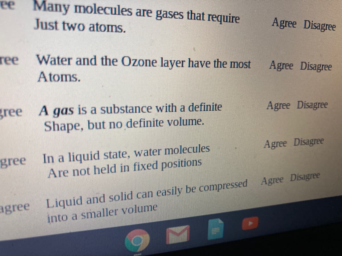 ee
Many molecules are gases that require
Just two atoms.
Agree Disagree
ree
Water and the Ozone layer have the most
Agree Disagree
Atoms.
gree A gas is a substance with a definite
Shape, but no definite volume.
Agree Disagree
Agree Disagree
In a liquid state, water molecules
Are not held in fixed positions
gree
agree Liquid and solid can easily be compressed Agree Disagree
into a smaller volume
