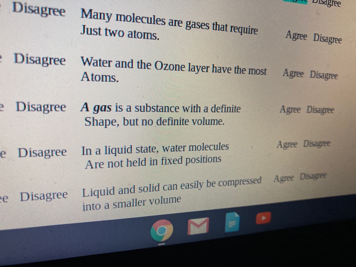 Disagree Many molecules are gases that require
Just two atoms.
Agree Disagree
- Disagree Water and the Ozone layer have the most
Atoms.
Agree Disagree
e Disagree A gas is a substance with a definite
Shape, but no definite volume.
Agree Disagree
In a liquid state, water molecules
Are not held in fixed positions
Agree Disagree
e Disagree
ee Disagree Liquid and solid can easily be compressed Agree Disagree
into a smaller volume
