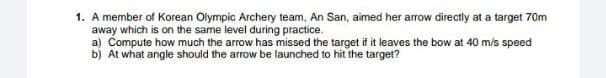 1. A member of Korean Olympic Archery team, An San, aimed her arrow directly at a target 70m
away which is on the same level during practice.
a) Compute how much the arrow has missed the target if it leaves the bow at 40 m/s speed
b) At what angle should the arrow be launched to hit the target?
