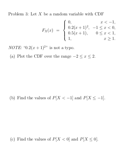 Problem 3: Let X be a random variable with CDF
x < -1,
0.2(x + 1)?, -1 <x < 0,
0 < x < 1,
r > 1.
0,
Fx(x)
0.5( + 1),
1,
NOTE: "0.2(x + 1)²" is not a typo.
(a) Plot the CDF over the range -2 <x < 2.
(b) Find the values of P[X < -1] and P(X< -1).
(c) Find the values of P[X < 0] and P[X < 0].
