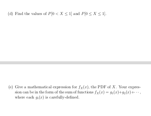 (d) Find the values of P(0 < X < 1] and P(0 < X < 1].
(e) Give a mathematical expression for fx(x), the PDF of X. Your expres-
sion can be in the form of the sum of functions fx(x) = 91(2)+g2(2)+·,
where each g:(x) is carefully-defined.
