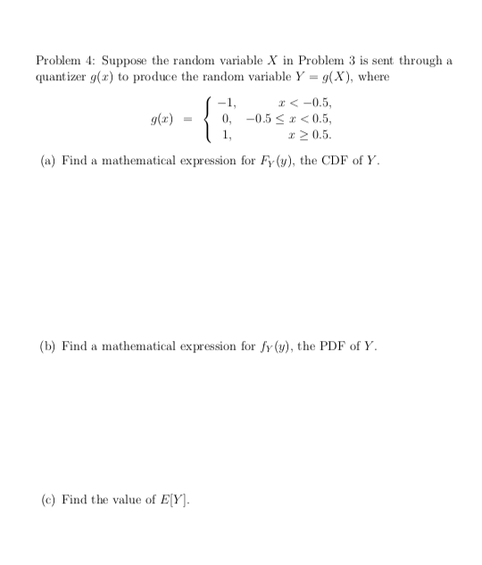 Problem 4: Suppose the random variable X in Problem 3 is sent through a
quant izer g(r) to produce the random variable Y = g(X), where
x < -0.5,
0, -0.5 <* < 0.5,
x 2 0.5.
-1,
g(x)
(a) Find a mathematical expression for Fy (y), the CDF of Y.
(b) Find a mathematical expression for fy (y), the PDF of Y.
(c) Find the value of E[Y].
