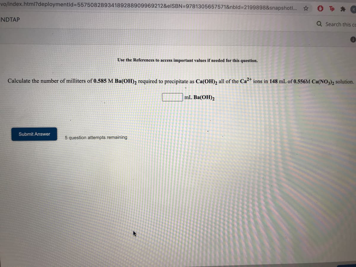 vo/index.html?deploymentld%3D55750828934189288909969212&elSBN=9781305657571&nbld%3D2199898&snapshotl... *
Tp *
INDTAP
Q Search this co
Use the References to access important values if needed for this question.
Calculate the number of milliters of 0.585 M Ba(OH)2 required to precipitate as Ca(OH)2 all of the Ca²+ ions in 148 mL of 0.556M Ca(NO3), solution.
mL Ba(OH)2
Submit Answer
5 question attempts remaining
