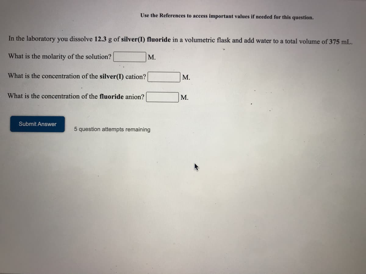 Use the References to access important values if needed for this question.
In the laboratory you dissolve 12.3 g of silver(I) fluoride in a volumetric flask and add water to a total volume of 375 mL.
What is the molarity of the solution?
M.
What is the concentration of the silver(I) cation?
М.
What is the concentration of the fluoride anion?
М.
Submit Answer
5 question attempts remaining
