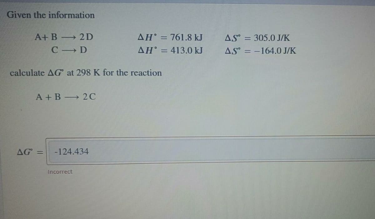 Given the information
A+B 2D
AH = 761.8 kJ
AS
305.0 J/K
C D
AH° = 413.0 kJ
AS = -164.0 J/K
calculate AG at 298 K for the reaction
A +B 2C
AG =
-124.434
Incorrect
