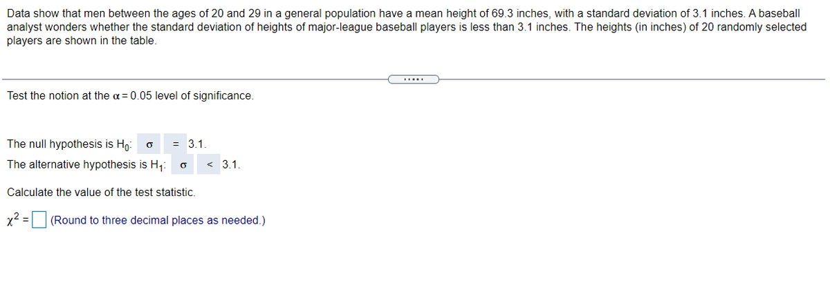 Data show that men between the ages of 20 and 29 in a general population have a mean height of 69.3 inches, with a standard deviation of 3.1 inches. A baseball
analyst wonders whether the standard deviation of heights of major-league baseball players is less than 3.1 inches. The heights (in inches) of 20 randomly selected
players are shown in the table.
Test the notion at the a=0.05 level of significance.
The null hypothesis is Ho:
= 3.1.
The alternative hypothesis is H,:
< 3.1
Calculate the value of the test statistic.
x2 = (Round to three decimal places as needed.)
