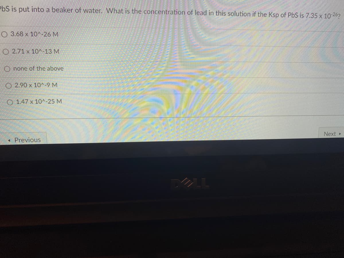 PbS is put into a beaker of water. What is the concentration of lead in this solution if the Ksp of PbS is 7.35 x 10-26?
O 3.68 x 10^-26 M
O 2.71 x 10^-13 M
O none of the above
O 2.90 x 10^-9 M
O 1.47 x 10^-25 M
Next
• Previous
