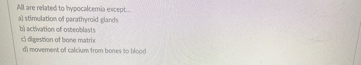 All are related to hypocalcemia except...
a) stimulation of parathyroid glands
b) activation of osteoblasts
c) digestion of bone matrix
d) movement of calcium from bones to blopd

