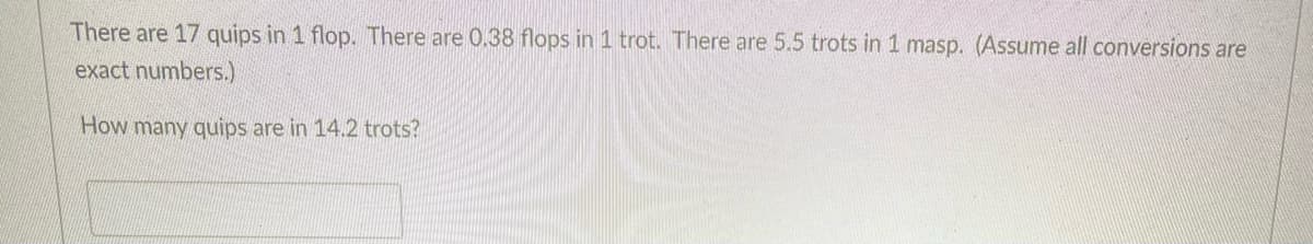 There are 17 quips in 1 flop. There are 0.38 flops in 1 trot. There are 5.5 trots in 1 masp. (Assume all conversions are
exact numbers.)
How many quips are in 14.2 trots?
