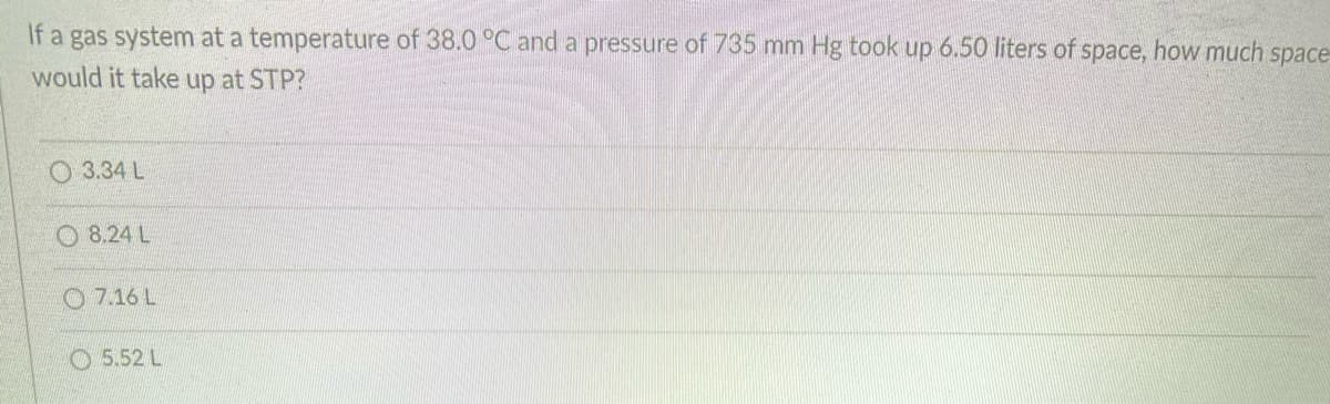 If a gas system at a temperature of 38.0 °C and a pressure of 735 mm Hg took up 6.50 liters of space, how much space
would it take up at STP?
O 3.34 L
O 8.24 L
O 7.16 L
O 5.52 L
