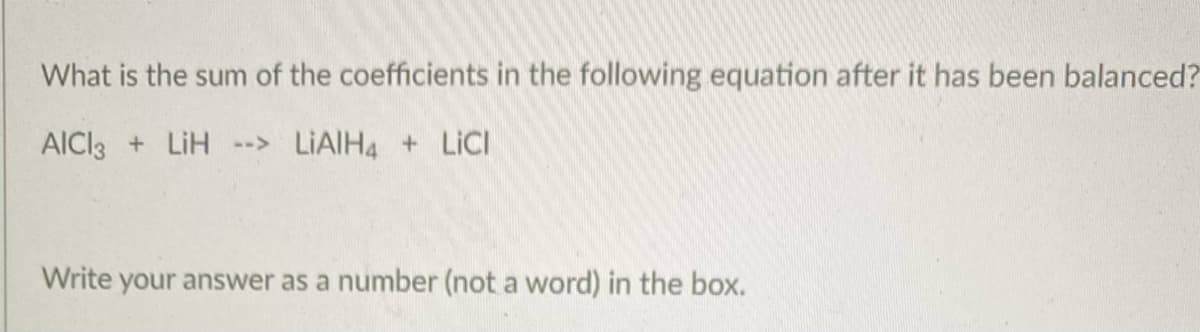 What is the sum of the coefficients in the following equation after it has been balanced?
AICl3 + LiH --> LIAIH4 + LICI
Write your answer as a number (not a word) in the box.
