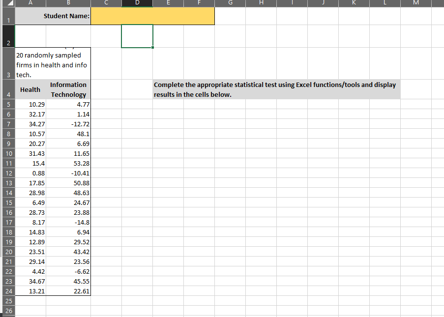 A
B
H.
K
Student Name:
2.
20 randomly sampled
firms in health and info
3 tech.
Information
Complete the appropriate statistical test using Excel functions/tools and display
Health
4
Technology
results in the cells below.
10.29
4.77
32.17
1.14
7
34.27
-12.72
8.
10.57
48.1
9.
20.27
6.69
10
31.43
11.65
11
15.4
53.28
12
0.88
-10.41
13
17.85
50.88
14
28.98
48.63
15
6.49
24.67
16
28.73
23.88
17
8.17
-14.8
18
14.83
6.94
19
12.89
29.52
20
23.51
43.42
21
29.14
23.56
22
4.42
-6.62
23
34.67
45.55
24
13.21
22.61
25
26
