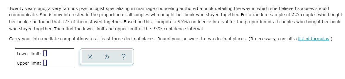 Twenty years ago, a very famous psychologist specializing in marriage counseling authored a book detailing the way in which she believed spouses should
communicate. She is now interested in the proportion of all couples who bought her book who stayed together. For a random sample of 225 couples who bought
her book, she found that 173 of them stayed together. Based on this, compute a 95% confidence interval for the proportion of all couples who bought her book
who stayed together. Then find the lower limit and upper limit of the 95% confidence interval.
Carry your intermediate computations to at least three decimal places. Round your answers to two decimal places. (If necessary, consult a list of formulas.)
Lower limit:
Upper limit:
