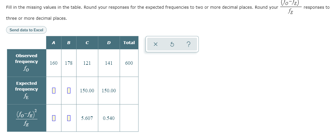 Fill in the missing values in the table. Round your responses for the expected frequencies to two or more decimal places. Round your
responses to
three or more decimal places.
Send data to Excel
A
B
D
Total
Observed
frequency
160
178
121
141
600
fo
Expected
frequency
150.00
150.00
fE
(fo fa
5.607
0.540
fE
