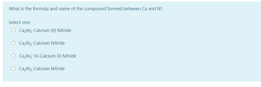 What is the formula and name of the compound formed between Ca and N?
Select one:
O Ca2N3; Calcium (II) Nitride
O CazN2; Calcium Nitride
O CazN2; Tri Calcium Di Nitride
O Ca,N3; Calcium Nitride
