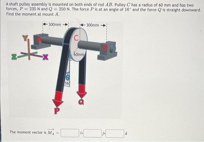 A shaft pulley assembly is mounted on both ends of rod AB. Pulley C has a radius of 60 mm and has two
forces, P = 235 N and Q = 250 N. The force P is at an angle of 16' and the force Q is straight downward.
Find the moment at mount A.
-300mm
300mm
C
60mm
16
The moment vector is MA
i+
