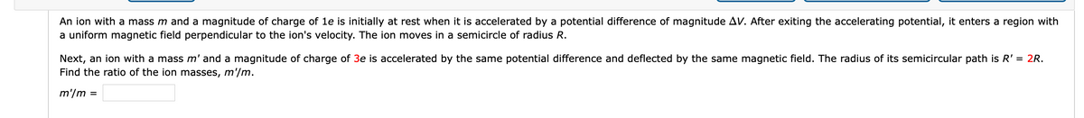 An ion with a mass m and a magnitude of charge of le is initially at rest when it is accelerated by a potential difference of magnitude AV. After exiting the accelerating potential, it enters a region with
a uniform magnetic field perpendicular to the ion's velocity. The ion moves in a semicircle of radius R.
Next, an ion with a mass m' and a magnitude of charge of 3e is accelerated by the same potential difference and deflected by the same magnetic field. The radius of its semicircular path is R' = 2R.
Find the ratio of the ion masses, m'/m.
m'/m
%3D
