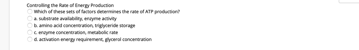 Controlling the Rate of Energy Production
Which of these sets of factors determines the rate of ATP production?
a. substrate availability, enzyme activity
b. amino acid concentration, triglyceride storage
C. enzyme concentration, metabolic rate
d. activation energy requirement, glycerol concentration
