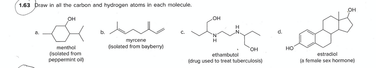 1.63 Draw in all the carbon and hydrogen atoms in each molecule.
OH
OH
HOH
do
H
.N.
а.
b.
С.
d.
N.
myrcene
menthol
(isolated from bayberry)
HO.
Но
(isolated from
peppermint oil)
ethambutol
estradiol
(drug used to treat tuberculosis)
(a female sex hormone)
