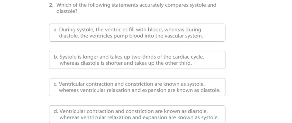 2. Which of the following statements accurately compares systole and
diastole?
a. During systole, the ventricles fill with blood, whereas during
diastole, the ventricles pump blood into the vascular system.
b. Systole is longer and takes up two-thirds of the cardiac cycle,
whereas diastole is shorter and takes up the other third.
c. Ventricular contraction and constriction are known as systole,
whereas ventricular relaxation and expansion are known as diastole.
d. Ventricular contraction and constriction are known as diastole,
whereas ventricular relaxation and expansion are known as systole.
