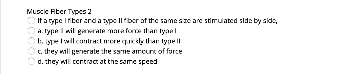 Muscle Fiber Types 2
If a type I fiber and a type Il fiber of the same size are stimulated side by side,
a. type Il will generate more force than type I
b. type I will contract more quickly than type II
c. they will generate the same amount of force
d. they will contract at the same speed
00000
