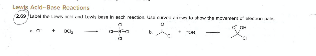 Lewis Acid-Base Reactions
2.69 / Label the Lewis acid and Lewis base in each reaction. Use curved arrows to show the movement of electron pairs.
CI
O OH
a. CI-
+
BCI3
CI-B-CI
b.
+
CI
CI
