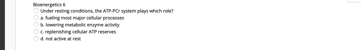 Bioenergetics 6
Under resting conditions, the ATP-PCr system plays which role?
a. fueling most major cellular processes
b. lowering metabolic enzyme activity
c. replenishing cellular ATP reserves
d. not active at rest
DOO00
