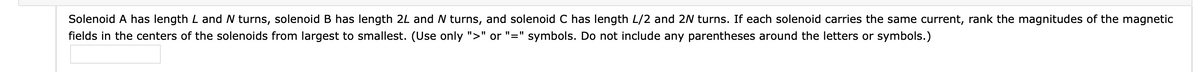 Solenoid A has length L and N turns, solenoid B has length 2L and N turns, and solenoid C has length L/2 and 2N turns. If each solenoid carries the same current, rank the magnitudes of the magnetic
fields in the centers of the solenoids from largest to smallest. (Use only ">" or "=" symbols. Do not include any parentheses around the letters or symbols.)
