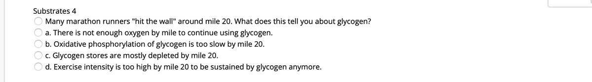 Substrates 4
Many marathon runners "hit the wall" around mile 20. What does this tell you about glycogen?
a. There is not enough oxygen by mile to continue using glycogen.
b. Oxidative phosphorylation of glycogen is too slow by mile 20.
c. Glycogen stores are mostly depleted by mile 20.
d. Exercise intensity is too high by mile 20 to be sustained by glycogen anymore.
00000
