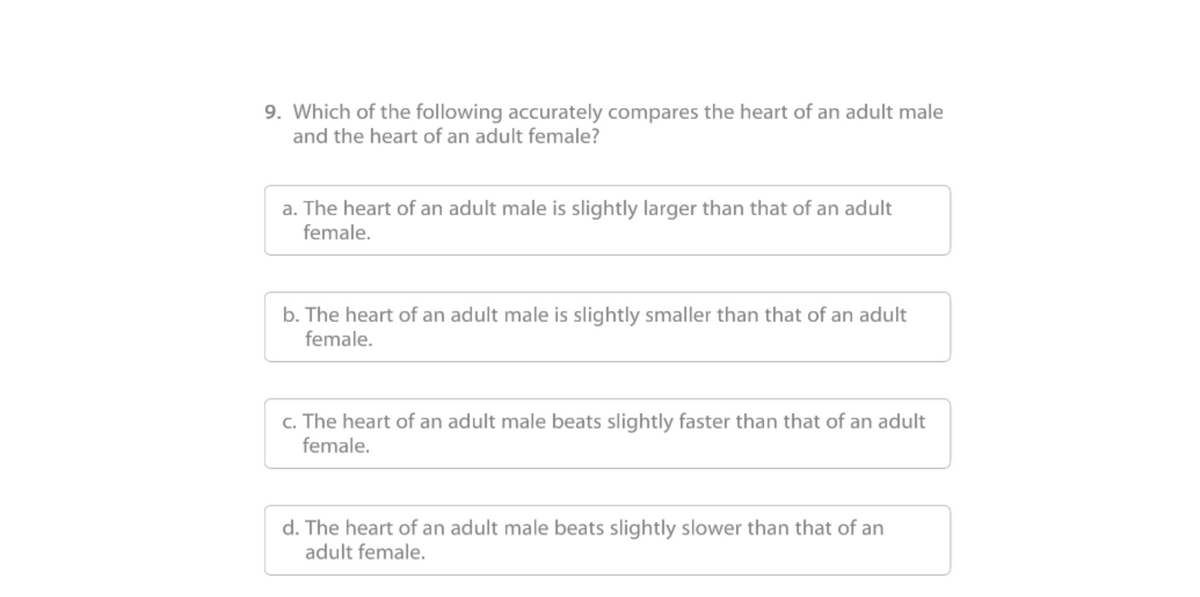 9. Which of the following accurately compares the heart of an adult male
and the heart of an adult female?
a. The heart of an adult male is slightly larger than that of an adult
female.
b. The heart of an adult male is slightly smaller than that of an adult
female.
c. The heart of an adult male beats slightly faster than that of an adult
female.
d. The heart of an adult male beats slightly slower than that of an
adult female.
