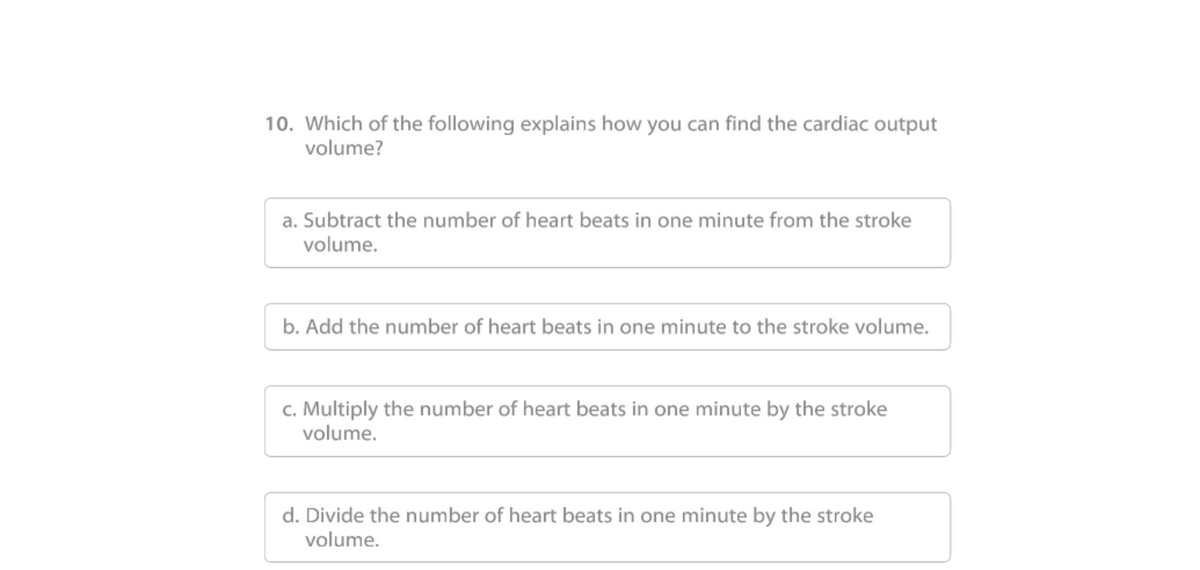 10. Which of the following explains how you can find the cardiac output
volume?
a. Subtract the number of heart beats in one minute from the stroke
volume.
b. Add the number of heart beats in one minute to the stroke volume.
c. Multiply the number of heart beats in one minute by the stroke
volume.
d. Divide the number of heart beats in one minute by the stroke
volume.
