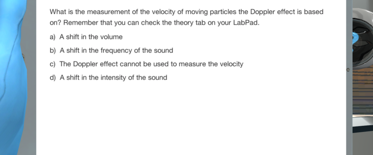 What is the measurement of the velocity of moving particles the Doppler effect is based
on? Remember that you can check the theory tab on your LabPad.
a) A shift in the volume
b) A shift in the frequency of the sound
c) The Doppler effect cannot be used to measure the velocity
d) A shift in the intensity of the sound
