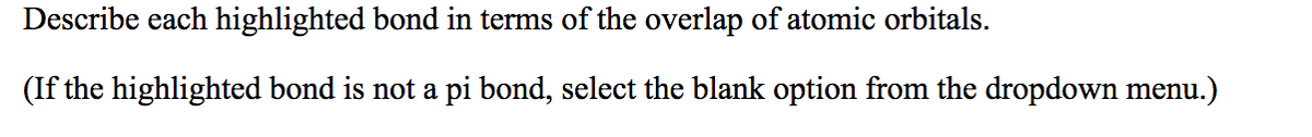 Describe each highlighted bond in terms of the overlap of atomic orbitals.
(If the highlighted bond is not a pi bond, select the blank option from the dropdown menu.)
