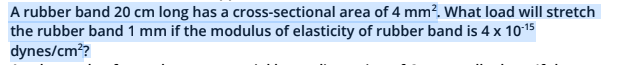 A rubber band 20 cm long has a cross-sectional area of 4 mm?. What load will stretch
the rubber band 1 mm if the modulus of elasticity of rubber band is 4 x 1015
dynes/cm??
