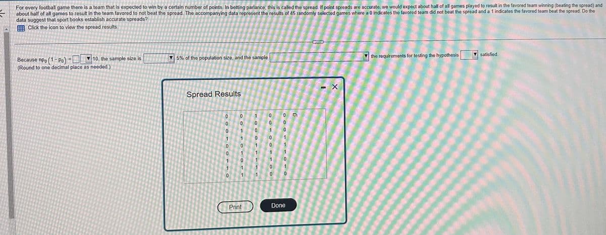 For every football game there is a team that is expected to win by a certain number of points. In betting parlance, this is called the spread. If point spreads are accurate, we would expect about half of all games played to result in the favored team winning (beating the spread) and
#
about half of all games to result in the team favored to not beat the spread. The accompanying data represent the results of 45 randomly selected games where a 0 indicates the favored team did not beat the spread and a 1 indicates the favored team beat the spread. Do the
data suggest that sport books establish accurate spreads?
Click the icon to view the spread results.
Because npo (1-Po)
10, the sample size is
(Round to one decimal place as needed.)
5% of the population size, and the sample
Spread Results
COO
0
OF
0
1
00
TO
1
0
0
0
1
0
1
0
1
Print
0
0
1
1
1
0
0
1
0
e
1
0
0
0
10
0
1
1
0
Done
O
X
the requirements for testing the hypothesis
satisfied.