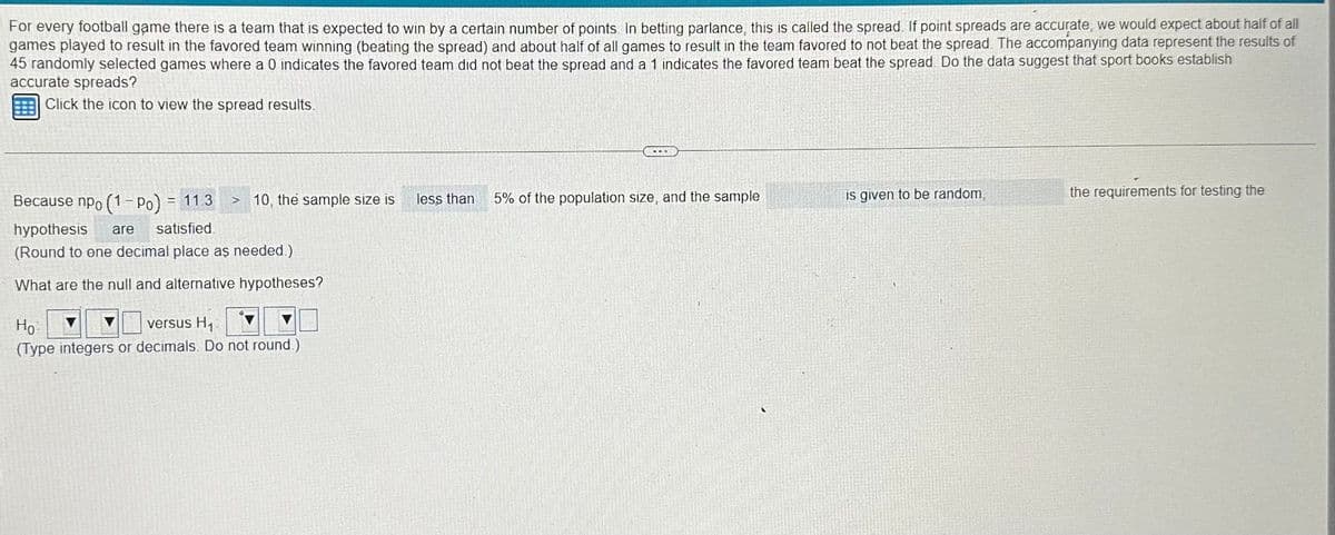 For every football game there is a team that is expected to win by a certain number of points. In betting parlance, this is called the spread. If point spreads are accurate, we would expect about half of all
games played to result in the favored team winning (beating the spread) and about half of all games to result in the team favored to not beat the spread. The accompanying data represent the results of
45 randomly selected games where a 0 indicates the favored team did not beat the spread and a 1 indicates the favored team beat the spread. Do the data suggest that sport books establish
accurate spreads?
Click the icon to view the spread results.
Because npo (1-Po) = 11.3
hypothesis are satisfied
(Round to ene decimal place as needed.)
What are the null and alternative hypotheses?
S
10, the sample size is
Но
versus H₁
(Type integers or decimals. Do not round.)
less than
5% of the population size, and the sample
is given to be random,
the requirements for testing the