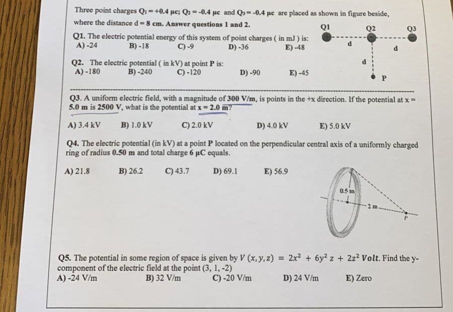 Three point charges Q₁=+0.4 pe; Q2 = -0.4 μc and Q=-0.4 μe are placed as shown in figure beside,
where the distance d-8 cm. Answer questions 1 and 2.
Q1
Q2
Q1. The electric potential energy of this system of point charges (in mJ) is:
A) -24
B)-18
C) -9
D) -36
E) -48
Q2. The electric potential (in kV) at point P is:
A)-180
B) -240 C) -120
D) -90
E) -45
E) 56.9
Q3. A uniform electric field, with a magnitude of 300 V/m, is points in the +x direction. If the potential at x =
5.0 m is 2500 V, what is the potential at x = 2.0 m?
A) 3.4 kV B) 1.0 kV
C) 2.0 kV
D) 4.0 kV
E) 5.0 kV
Q4. The electric potential (in kV) at a point P located on the perpendicular central axis of a uniformly charged
ring of radius 0.50 m and total charge 6 µC equals.
A) 21.8
B) 26.2
C) 43.7
D) 69.1
Q3
0.5 m
Q5. The potential in some region of space is given by V (x, y, z) = 2x² + 6y² z + 2z² Volt. Find the y-
component of the electric field at the point (3, 1, -2)
A) -24 V/m
B) 32 V/m
C) -20 V/m
D) 24 V/m
E) Zero