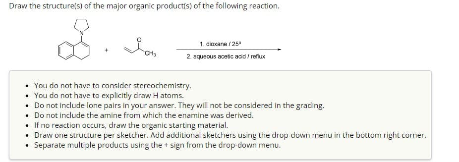 Draw the structure(s) of the major organic product(s) of the following reaction.
+
Ясна
1. dioxane/25°
CH3
2. aqueous acetic acid / reflux
You do not have to consider stereochemistry.
• You do not have to explicitly draw H atoms.
• Do not include lone pairs in your answer. They will not be considered in the grading.
• Do not include the amine from which the enamine was derived.
•
If no reaction occurs, draw the organic starting material.
• Draw one structure per sketcher. Add additional sketchers using the drop-down menu in the bottom right corner.
Separate multiple products using the + sign from the drop-down menu.
•