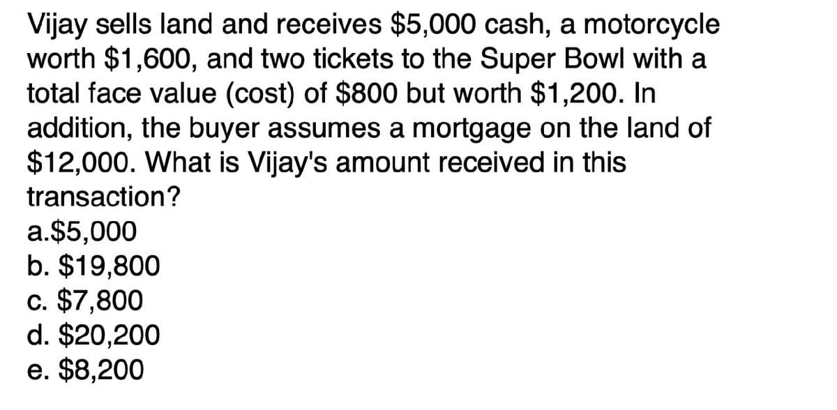 Vijay sells land and receives $5,000 cash, a motorcycle
worth $1,600, and two tickets to the Super Bowl with a
total face value (cost) of $800 but worth $1,200. In
addition, the buyer assumes a mortgage on the land of
$12,000. What is Vijay's amount received in this
transaction?
a.$5,000
b. $19,800
c. $7,800
d. $20,200
e. $8,200