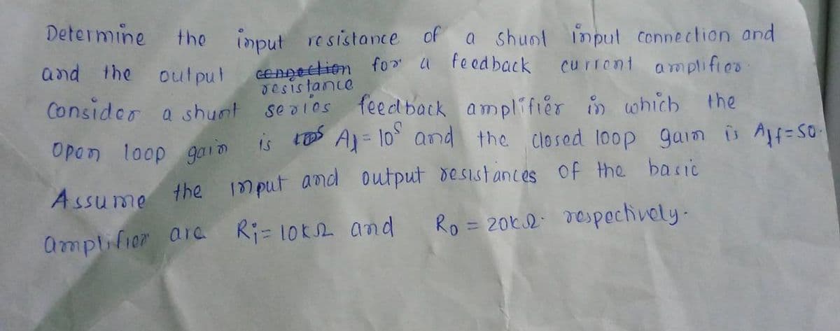 Determine
the
imput resistance of a shunt input connection and
GENAEElion fo" a Feed back
Jesistance
and the out put
curront amplifieo
Consider a shunt se alos
feed back amplifier in which the
is A)= 10 and the closed loop gaim is A=S0
Opon loop gaIm
Assume
the 1mput aod output desistances of the baric
Ri= 10k2 and
Ro = 20k.2 respechively-
%3D
amplifior ara
